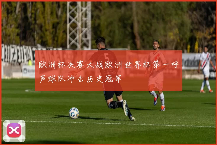 欧洲杯决赛大战欧洲世界杯第一呼声球队冲击历史冠军