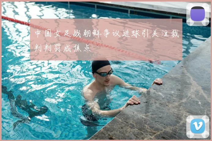 中国女足战朝鲜争议进球引关注裁判判罚成焦点
