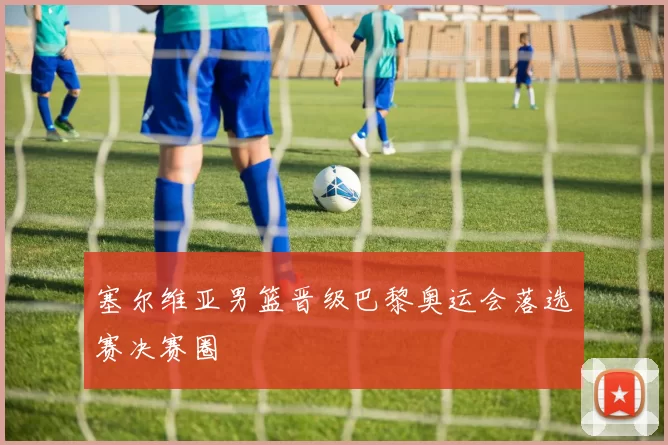 塞尔维亚男篮晋级巴黎奥运会落选赛决赛圈