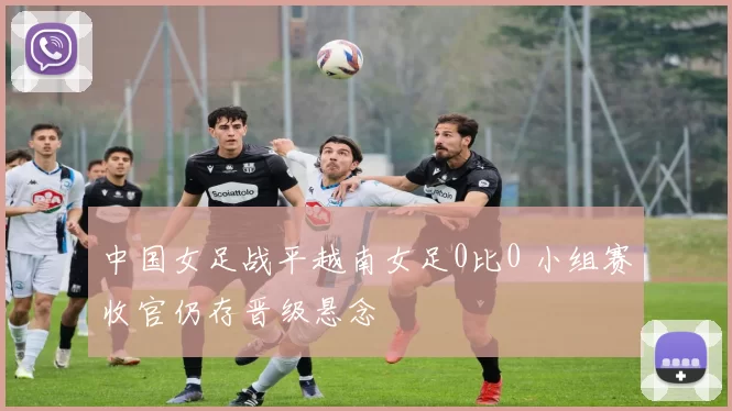 中国女足战平越南女足0比0 小组赛收官仍存晋级悬念