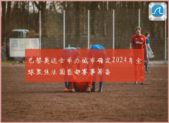 巴黎奥运会举办城市确定2024年全球聚焦法国首都赛事筹备