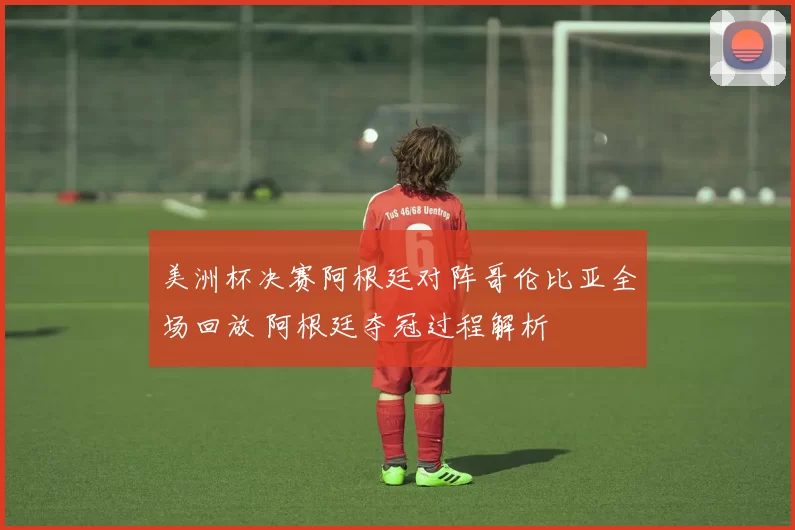 美洲杯决赛阿根廷对阵哥伦比亚全场回放 阿根廷夺冠过程解析