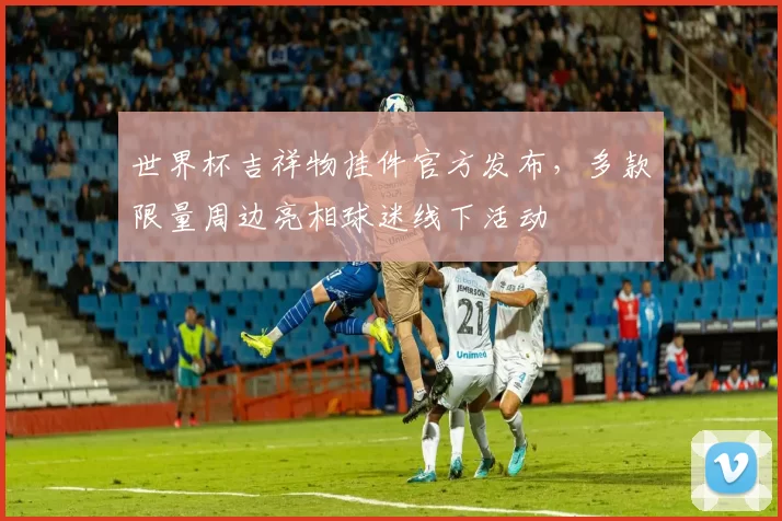 世界杯吉祥物挂件官方发布，多款限量周边亮相球迷线下活动