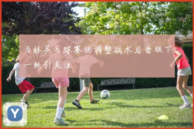 马林乒乓球赛场调整战术后晋级下一轮引关注