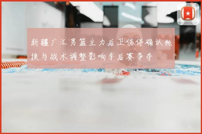 新疆广汇男篮主力后卫伤停确认轮换与战术调整影响季后赛争夺