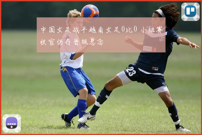 中国女足战平越南女足0比0 小组赛收官仍存晋级悬念