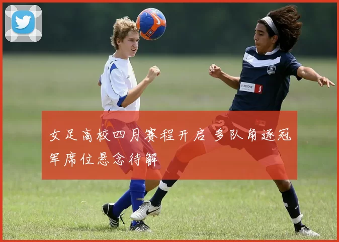 女足高校四月赛程开启 多队角逐冠军席位悬念待解
