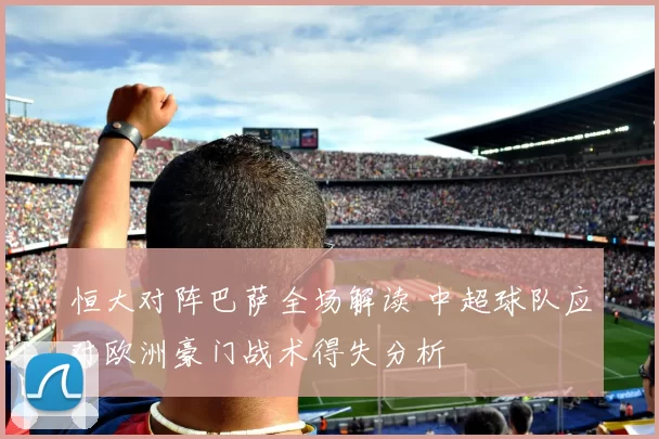 恒大对阵巴萨全场解读 中超球队应对欧洲豪门战术得失分析