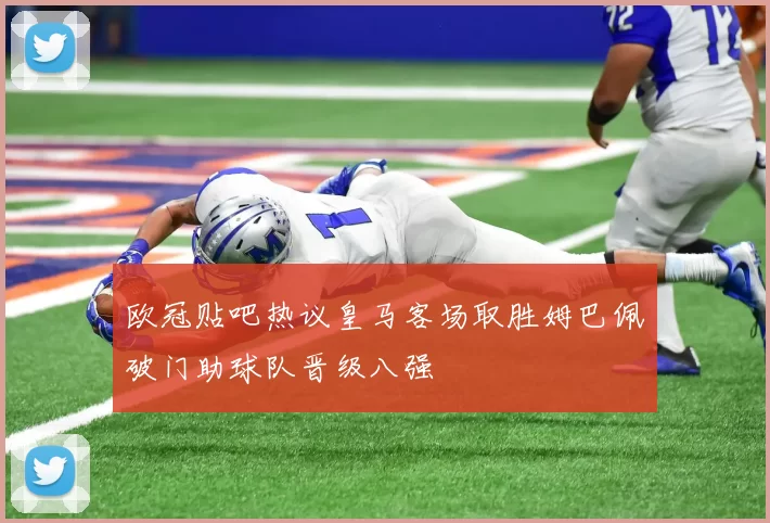 欧冠贴吧热议皇马客场取胜姆巴佩破门助球队晋级八强