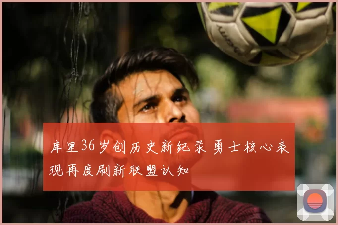 库里36岁创历史新纪录 勇士核心表现再度刷新联盟认知