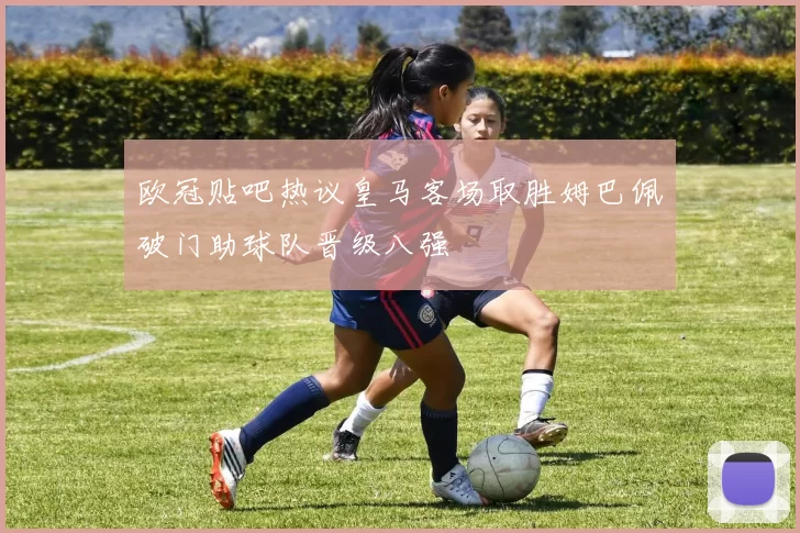 欧冠贴吧热议皇马客场取胜姆巴佩破门助球队晋级八强