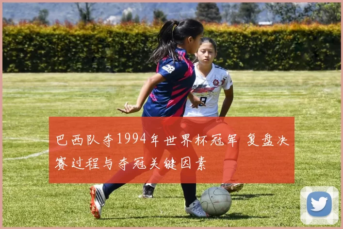 巴西队夺1994年世界杯冠军 复盘决赛过程与夺冠关键因素