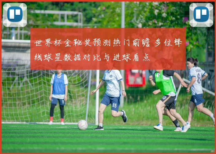 世界杯金靴奖预测热门前瞻 多位锋线球星数据对比与进球看点