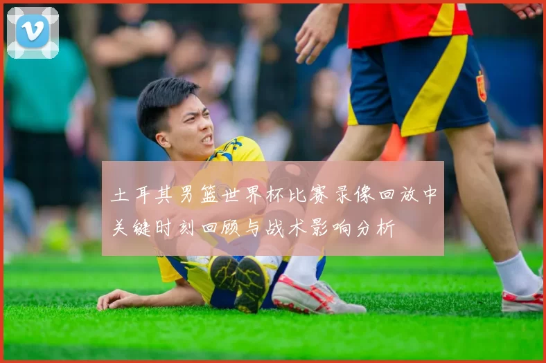 土耳其男篮世界杯比赛录像回放中关键时刻回顾与战术影响分析