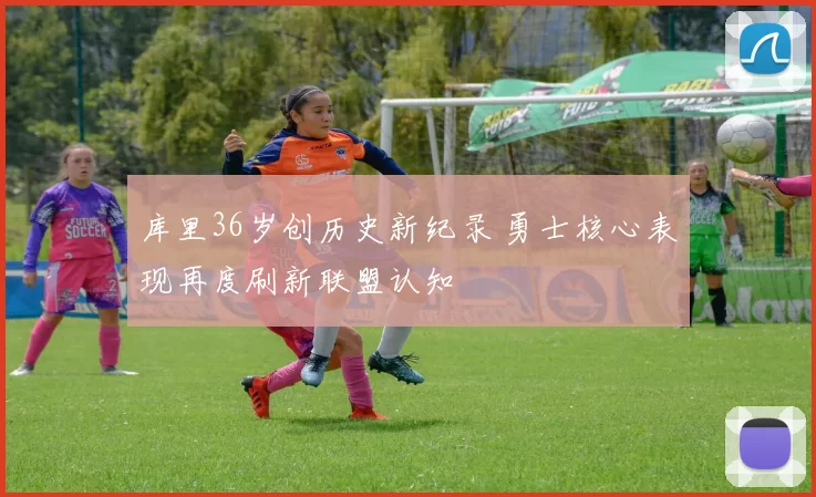 库里36岁创历史新纪录 勇士核心表现再度刷新联盟认知