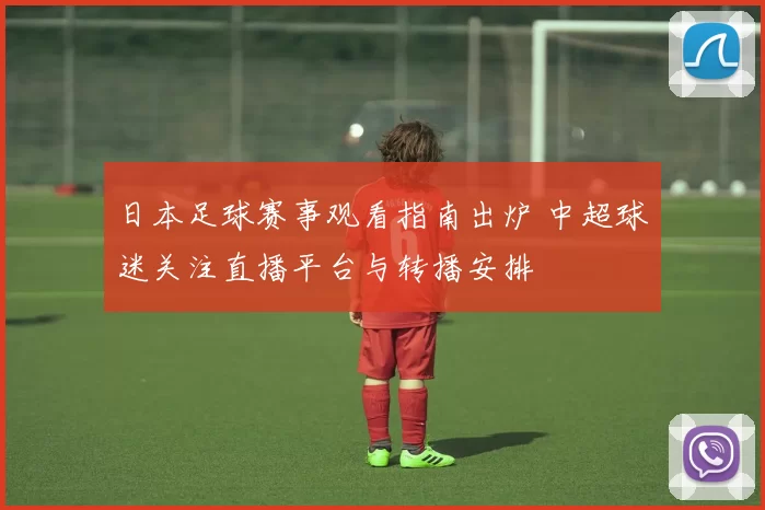 日本足球赛事观看指南出炉 中超球迷关注直播平台与转播安排