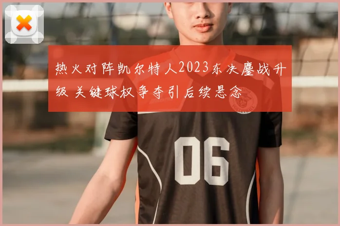 热火对阵凯尔特人2023东决鏖战升级 关键球权争夺引后续悬念