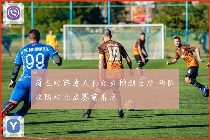 荷兰对阵意大利比分预测出炉 两队攻防对比成赛前看点