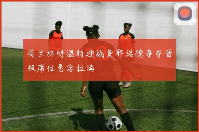 荷兰杯特温特迎战费耶诺德争夺晋级席位悬念拉满