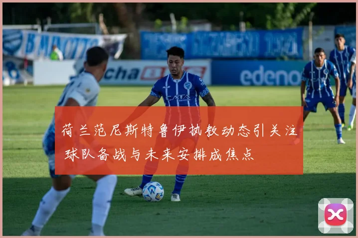 荷兰范尼斯特鲁伊执教动态引关注 球队备战与未来安排成焦点