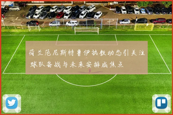 荷兰范尼斯特鲁伊执教动态引关注 球队备战与未来安排成焦点
