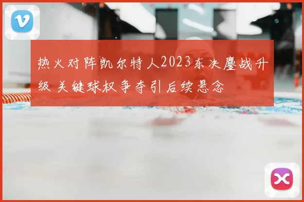 热火对阵凯尔特人2023东决鏖战升级 关键球权争夺引后续悬念