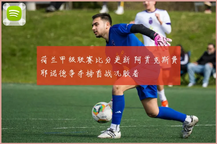 荷兰甲级联赛比分更新 阿贾克斯费耶诺德争夺榜首战况胶着